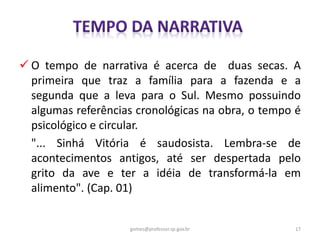  O tempo de narrativa é acerca de duas secas. A
primeira que traz a família para a fazenda e a
segunda que a leva para o Sul. Mesmo possuindo
algumas referências cronológicas na obra, o tempo é
psicológico e circular.
"... Sinhá Vitória é saudosista. Lembra-se de
acontecimentos antigos, até ser despertada pelo
grito da ave e ter a idéia de transformá-la em
alimento". (Cap. 01)
17gomes@professor.sp.gov.br
 