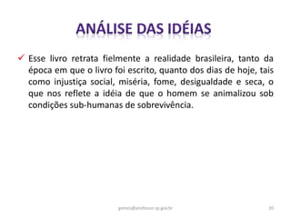  Esse livro retrata fielmente a realidade brasileira, tanto da
época em que o livro foi escrito, quanto dos dias de hoje, tais
como injustiça social, miséria, fome, desigualdade e seca, o
que nos reflete a idéia de que o homem se animalizou sob
condições sub-humanas de sobrevivência.
20gomes@professor.sp.gov.br
 