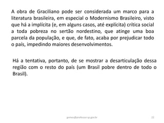 A obra de Graciliano pode ser considerada um marco para a
literatura brasileira, em especial o Modernismo Brasileiro, visto
que há a implícita (e, em alguns casos, até explícita) crítica social
a toda pobreza no sertão nordestino, que atinge uma boa
parcela da população, e que, de fato, acaba por prejudicar todo
o país, impedindo maiores desenvolvimentos.
Há a tentativa, portanto, de se mostrar a desarticulação dessa
região com o resto do país (um Brasil pobre dentro de todo o
Brasil).
22gomes@professor.sp.gov.br
 