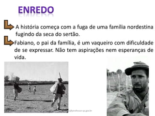 Fabiano, o pai da família, é um vaqueiro com dificuldade
de se expressar. Não tem aspirações nem esperanças de
vida.
A história começa com a fuga de uma família nordestina
fugindo da seca do sertão.
4gomes@professor.sp.gov.br
 