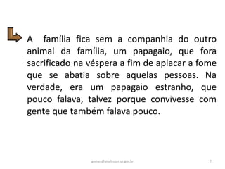 A família fica sem a companhia do outro
animal da família, um papagaio, que fora
sacrificado na véspera a fim de aplacar a fome
que se abatia sobre aquelas pessoas. Na
verdade, era um papagaio estranho, que
pouco falava, talvez porque convivesse com
gente que também falava pouco.
7gomes@professor.sp.gov.br
 
