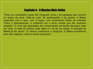 Capítulo 6 - O Menino Mais Velho
"Tinha um vocabulário quase tão minguado coma o da papagaio que morrera
no tempo da seca. Valia-se, pois, de exclamações e de gestos, e Baleia
respondia com o rabo, com a língua, com movimentos fáceis de entender
Todos o abandonavam, a cadelinha era o único vivente que lhe mostrava
simpatia." O nível das aspirações dos componentes da família decresce cada
vez mais. O ideal do menino mais velho é o de ter um amigo. A amizade de
Baleia já lhe servia: "O menino continuava a abraçá-la. E Baleia encolhia-se
para não magoá-lo, sofria a carícia excessiva.“
 