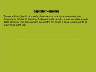 Capítulo 7 – Inverno
Temos a descrição de uma noite chuvosa e os temores e devaneios que
desperta na família de Fabiano. A chuva inundava tudo, quase inundava a casa
deles também, mas eles sabiam que dentro em pouco a seca tomaria conta de
suas vidas outra vez.
 