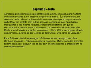 Capítulo 8 – Festa
Apresenta primeiramente os preparativos da família, em casa, para ir à festa
de Natal na cidade e, em seguida, dirigindo-se à festa. É, senão o mais, um
dos mais melancólicos capítulos do livro — quando as personagens centrais
da história, em contato com outras pessoas, sentem-se mais humilhadas,
mesquinhas e ate mesmo ridículas. Percebem a distância em que se
encontram dos demais seres e isso é novo motivo de humilhação para eles.
Resta a sinhá Vitória a solução do devaneio: "Sinha Vitória enxergava, através
das barracas, a cama de seu Tomás da bolandeira. unia cama de verdade."
Para Fabiano, não há esperanças: "Fabiano roncava de papo para cima...
Sonhava agoniado... Fabiano se agitava. soprando. Muitos soldados amarelos
tinham aparecido, pisavam-lhe os pés com enormes retinas e ameaçavam-no
com facões terríveis."
 