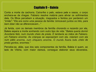 Capítulo 9 – Baleia
Conta a morte da cachorra. Caíra-lhe o pelo, estava pele e ossos, o corpo
enchera-se de chagas. Fabiano resolve matá-la para aliviar os sofrimentos
dela. Os filhos percebem a situação, magoados e feridos por perderem um
“irmão”: "Ela era como uma pessoa da família: brincavam juntos os três, para
bem dizer não se diferenciavam...“
Já ferida, com os demais membros da família chorando e rezando por ela,
Baleia espera a morte sonhando com outro tipo de vida: "Baleia queria dormir
Acordaria feliz, num mundo cheio de preás. E lamberia as mãos de Fabiano.
um Fabiano enorme. As crianças se esposariam com ela, rolariam com ela
num pátio enorme, num chiqueiro enorme. O mundo ficaria todo cheio de
preás gordos, enormes.“
Percebe-se, aliás, que dos seis componentes da família, Baleia é quem, ao
lado de Vitória, com maior clareza, consegue elaborar seus devaneios.
 
