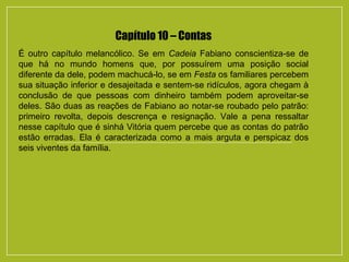 Capítulo 10 – Contas
É outro capítulo melancólico. Se em Cadeia Fabiano conscientiza-se de
que há no mundo homens que, por possuírem uma posição social
diferente da dele, podem machucá-lo, se em Festa os familiares percebem
sua situação inferior e desajeitada e sentem-se ridículos, agora chegam à
conclusão de que pessoas com dinheiro também podem aproveitar-se
deles. São duas as reações de Fabiano ao notar-se roubado pelo patrão:
primeiro revolta, depois descrença e resignação. Vale a pena ressaltar
nesse capítulo que é sinhá Vitória quem percebe que as contas do patrão
estão erradas. Ela é caracterizada como a mais arguta e perspicaz dos
seis viventes da família.
 