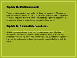 Capítulo 11 - O Soldado Amarelo
Temos uma descrição mais profunda desta personagem. Observa-se
que, fisicamente, é menos forte que Fabiano; moralmente é uma pessoa
corrupta, enquanto Fabiano é honesto; contudo é por ele respeitado e
temido, por ocupar o lugar de representante do governo.
Capítulo 12 - O Mundo Coberto de Penas
A seca está para chegar outra vez, prenunciando mais miséria e
sofrimento. Fabiano faz um resumo de todas as desgraças que têm
marcado sua vida. Há muito não sonha mais. Seus problemas agora são
livrar-se de certo sentimento de culpa por ter matado Baleia e fugir de
novo.
 