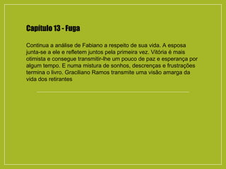 Capítulo 13 - Fuga
Continua a análise de Fabiano a respeito de sua vida. A esposa
junta-se a ele e refletem juntos pela primeira vez. Vitória é mais
otimista e consegue transmitir-lhe um pouco de paz e esperança por
algum tempo. E numa mistura de sonhos, descrenças e frustrações
termina o livro. Graciliano Ramos transmite uma visão amarga da
vida dos retirantes
 
