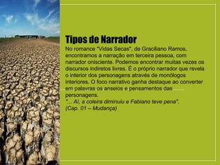 Tipos de Narrador
No romance "Vidas Secas", de Graciliano Ramos,
encontramos a narração em terceira pessoa, com
narrador onisciente. Podemos encontrar muitas vezes os
discursos indiretos livres. É o próprio narrador que revela
o interior dos personagens através de monólogos
interiores. O foco narrativo ganha destaque ao converter
em palavras os anseios e pensamentos das
personagens.
"... Aí, a coleira diminuiu e Fabiano teve pena".
(Cap. 01 – Mudança)
 