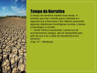 Tempo da Narrativa
O tempo de narrativa medeia duas secas. A
primeira que traz a família para a fazenda e a
segunda que a leva para o Sul. Mesmo possuindo
algumas referências cronológicas na obra, o tempo
é psicológico e circular.
"... Sinhá Vitória é saudosista. Lembra-se de
acontecimentos antigos, até ser despertada pelo
grito da ave e ter a idéia de transformá-la em
alimento".
(Cap. 01 – Mudança)
 