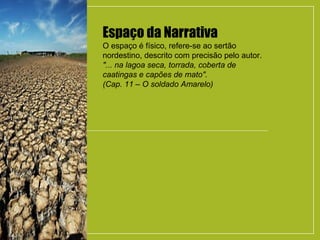Espaço da Narrativa
O espaço é físico, refere-se ao sertão
nordestino, descrito com precisão pelo autor.
"... na lagoa seca, torrada, coberta de
caatingas e capões de mato".
(Cap. 11 – O soldado Amarelo)
 