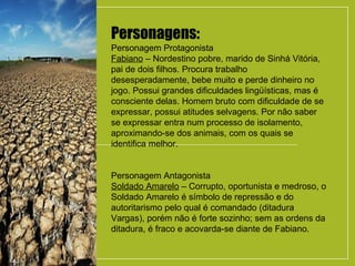 Personagens:
Personagem Protagonista
Fabiano – Nordestino pobre, marido de Sinhá Vitória,
pai de dois filhos. Procura trabalho
desesperadamente, bebe muito e perde dinheiro no
jogo. Possui grandes dificuldades lingüísticas, mas é
consciente delas. Homem bruto com dificuldade de se
expressar, possui atitudes selvagens. Por não saber
se expressar entra num processo de isolamento,
aproximando-se dos animais, com os quais se
identifica melhor.
Personagem Antagonista
Soldado Amarelo – Corrupto, oportunista e medroso, o
Soldado Amarelo é símbolo de repressão e do
autoritarismo pelo qual é comandado (ditadura
Vargas), porém não é forte sozinho; sem as ordens da
ditadura, é fraco e acovarda-se diante de Fabiano.
 