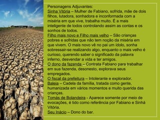 Personagens Adjuvantes:
Sinha Vitória – Mulher de Fabiano, sofrida, mãe de dois
filhos, lutadora, sonhadora e inconformada com a
miséria em que vive, trabalha muito. É a mais
inteligente de todos controlando assim as contas e os
sonhos de todos.
Filho mais novo e Filho mais velho – São crianças
pobres e sofridas que não tem noção da miséria em
que vivem. O mais novo vê no pai um ídolo, sonha
sobressair-se realizando algo, enquanto o mais velho é
curioso, querendo saber o significado da palavra
inferno, desvendar a vida e ter amigos.
O dono da fazenda – Contrata Fabiano para trabalhar
em sua fazenda, desonesto, explorava seus
empregados.
O fiscal da prefeitura – Intolerante e explorador.
Baleia – Cadela da família, tratada como gente,
humanizada em vários momentos e muito querida das
crianças.
Tomás de Bolandeira - Aparece somente por meio de
evocações, é tido como referência por Fabiano e Sinhá
Vitória.
Seu Inácio – Dono do bar.
 
