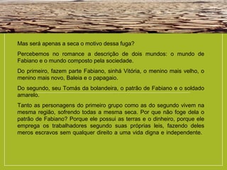 Mas será apenas a seca o motivo dessa fuga?
Percebemos no romance a descrição de dois mundos: o mundo de
Fabiano e o mundo composto pela sociedade.
Do primeiro, fazem parte Fabiano, sinhá Vitória, o menino mais velho, o
menino mais novo, Baleia e o papagaio.
Do segundo, seu Tomás da bolandeira, o patrão de Fabiano e o soldado
amarelo.
Tanto as personagens do primeiro grupo como as do segundo vivem na
mesma região, sofrendo todas a mesma seca. Por que não foge dela o
patrão de Fabiano? Porque ele possui as terras e o dinheiro, porque ele
emprega os trabalhadores segundo suas próprias leis, fazendo deles
meros escravos sem qualquer direito a uma vida digna e independente.
 