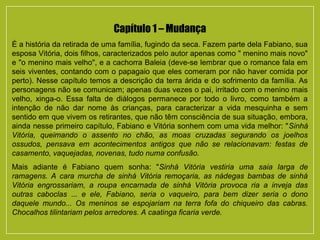 Capítulo 1 – Mudança
É a história da retirada de uma família, fugindo da seca. Fazem parte dela Fabiano, sua
esposa Vitória, dois filhos, caracterizados pelo autor apenas como " menino mais novo"
e "o menino mais velho", e a cachorra Baleia (deve-se lembrar que o romance fala em
seis viventes, contando com o papagaio que eles comeram por não haver comida por
perto). Nesse capítulo temos a descrição da terra árida e do sofrimento da família. As
personagens não se comunicam; apenas duas vezes o pai, irritado com o menino mais
velho, xinga-o. Essa falta de diálogos permanece por todo o livro, como também a
intenção de não dar nome às crianças, para caracterizar a vida mesquinha e sem
sentido em que vivem os retirantes, que não têm consciência de sua situação, embora,
ainda nesse primeiro capítulo, Fabiano e Vitória sonhem com uma vida melhor: "Sinhá
Vitória, queimando o assento no chão, as moas cruzadas segurando os joelhos
ossudos, pensava em acontecimentos antigos que não se relacionavam: festas de
casamento, vaquejadas, novenas, tudo numa confusão.
Mais adiante é Fabiano quem sonha: "Sinhá Vitória vestiria uma saia larga de
ramagens. A cara murcha de sinhá Vitória remoçaria, as nádegas bambas de sinhá
Vitória engrossariam, a roupa encarnada de sinhá Vitória provoca ria a inveja das
outras caboclas ... e ele, Fabiano, seria o vaqueiro, para bem dizer seria o dono
daquele mundo... Os meninos se espojariam na terra fofa do chiqueiro das cabras.
Chocalhos tilintariam pelos arredores. A caatinga ficaria verde.
 