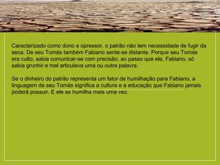 Caracterizado como dono e opressor, o patrão não tem necessidade de fugir da
seca. De seu Tomás também Fabiano sente-se distante. Porque seu Tomás
era culto, sabia comunicar-se com precisão, ao passo que ele, Fabiano, só
sabia grunhir e mal articulava uma ou outra palavra.
Se o dinheiro do patrão representa um fator de humilhação para Fabiano, a
linguagem de seu Tomás significa a cultura e a educação que Fabiano jamais
poderá possuir. E ele se humilha mais uma vez.
 