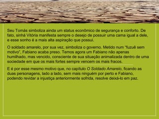 Seu Tomás simboliza ainda um status econômico de segurança e conforto. De
fato, sinhá Vitória manifesta sempre o desejo de possuir uma cama igual a dele,
e esse sonho é a mais alta aspiração que possui.
O soldado amarelo, por sua vez, simboliza o governo. Metido num “fuzuê sem
motivo”, Fabiano acaba preso. Temos agora um Fabiano não apenas
humilhado, mas vencido, consciente de sua situação animalizada dentro de uma
sociedade em que os mais fortes sempre vencem os mais fracos.
E é por esse mesmo motivo que, no capítulo O Soldado Amarelo, ficando as
duas personagens, lado a lado, sem mais ninguém por perto e Fabiano,
podendo revidar a injustiça anteriormente sofrida, resolve deixá-lo em paz.
 