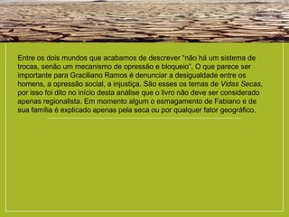 Entre os dois mundos que acabamos de descrever “não há um sistema de
trocas, senão um mecanismo de opressão e bloqueio”. O que parece ser
importante para Graciliano Ramos é denunciar a desigualdade entre os
homens, a opressão social, a injustiça. São esses os temas de Vidas Secas,
por isso foi dito no início desta análise que o livro não deve ser considerado
apenas regionalista. Em momento algum o esmagamento de Fabiano e de
sua família é explicado apenas pela seca ou por qualquer fator geográfico.
 