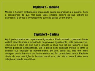 Capítulo 2 – Fabiano
Mostra o homem embrutecido, mas ainda capaz de analisar a si próprio. Tem
a consciência de que mal sabe falar, embora admire os que sabem se
expressar. E chega à conclusão de que não passa de um bicho.
Capítulo 3 – Cadeia
Aqui, pela primeira vez, aparece a figura do soldado amarelo, que mais tarde
voltará simbolizando a autoridade do governo. Igualmente, pela primeira vez,
insinua-se a ideia de que não é apenas a seca que faz de Fabiano e sua
família pessoas animalizadas. Ele é preso sem qualquer motivo e toma a
analisar sua situação de homem-bicho. Só que, desta vez, não tem mais
coragem de sonhar com um futuro melhor. Ao fim do capítulo, temos Fabiano
ciente de sua condição de homem vencido e, pior ainda, sem ilusões com
relação à vida de seus filhos.
 