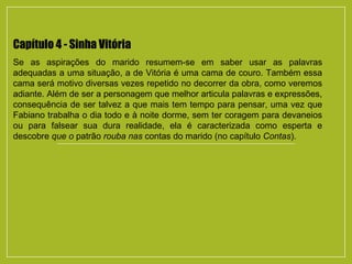 Capítulo 4 - Sinha Vitória
Se as aspirações do marido resumem-se em saber usar as palavras
adequadas a uma situação, a de Vitória é uma cama de couro. Também essa
cama será motivo diversas vezes repetido no decorrer da obra, como veremos
adiante. Além de ser a personagem que melhor articula palavras e expressões,
consequência de ser talvez a que mais tem tempo para pensar, uma vez que
Fabiano trabalha o dia todo e à noite dorme, sem ter coragem para devaneios
ou para falsear sua dura realidade, ela é caracterizada como esperta e
descobre que o patrão rouba nas contas do marido (no capítulo Contas).
 