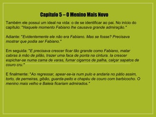 Capítulo 5 – O Menino Mais Novo
Também ele possui um ideal na vida: o de se identificar ao pai. No início do
capítulo: "Naquele momento Fabiano lhe causava grande admiração."
Adiante: "Evidentemente ele não era Fabiano. Mas se fosse? Precisava
mostrar que podia ser Fabiano."
Em seguida: "E precisava crescer ficar tão grande como Fabiano, matar
cabras à mão de pilão, trazer uma faca de ponta na cintura. Ia crescer
espichar-se numa cama de varas, fumar cigarros de palha, calçar sapatos de
couro cru."
E finalmente: "Ao regressar, apear-se-ia num pulo e andaria no pátio assim,
torto, de perneiras, gibão, guarda-peito e chapéu de couro com barbicocho. O
menino mais velho e Baleia ficariam admirados."
 