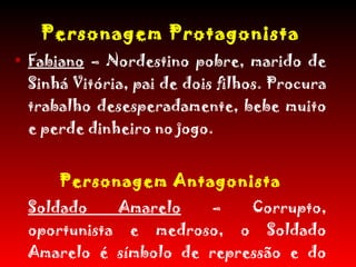 Personagem Protagonista Fabiano  – Nordestino pobre, marido de Sinhá Vitória, pai de dois filhos. Procura trabalho desesperadamente, bebe muito e perde dinheiro no jogo. Personagem Antagonista Soldado Amarelo  – Corrupto, oportunista e medroso, o Soldado Amarelo é símbolo de repressão e do autoritarismo pelo qual é comandado  porém não é forte sozinho. 