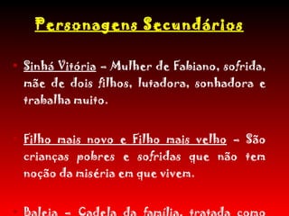 Personagens Secundários Sinhá Vitória  – Mulher de Fabiano, sofrida, mãe de dois filhos, lutadora, sonhadora e trabalha muito. Filho mais novo e Filho mais velho  – São crianças pobres e sofridas que não tem noção da miséria em que vivem. Baleia  – Cadela da família, tratada como gente, humanizada em vários momentos e muito querida das crianças. 