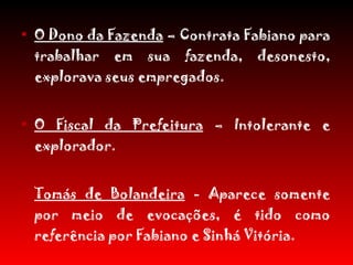 O Dono da Fazenda  – Contrata Fabiano para trabalhar em sua fazenda, desonesto, explorava seus empregados. O Fiscal da Prefeitura  – Intolerante e explorador. Tomás de Bolandeira  - Aparece somente por meio de evocações, é tido como referência por Fabiano e Sinhá Vitória. Seu Inácio  – Dono do bar. 