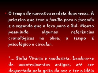 O tempo de narrativa medeia duas secas. A primeira que traz a família para a fazenda e a segunda que a leva para o Sul. Mesmo possuindo algumas referências cronológicas na obra, o tempo é psicológico e circular. "... Sinhá Vitória é saudosista. Lembra-se de acontecimentos antigos, até ser despertada pelo grito da ave e ter a idéia de transformá-la em alimento“. 