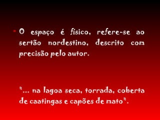 O espaço é físico, refere-se ao sertão nordestino, descrito com precisão pelo autor. "... na lagoa seca, torrada, coberta de caatingas e capões de mato".  