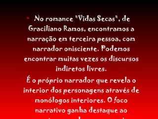 No romance "Vidas Secas", de Graciliano Ramos, encontramos a narração em terceira pessoa, com narrador onisciente. Podemos encontrar muitas vezes os discursos indiretos livres. É o próprio narrador que revela o interior dos personagens através de monólogos interiores. O foco narrativo ganha destaque ao converter em palavras os anseios e pensamentos das personagens. 