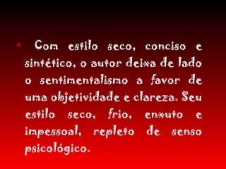 Com estilo seco, conciso e sintético, o autor deixa de lado o sentimentalismo a favor de uma objetividade e clareza. Seu estilo seco, frio, enxuto e impessoal, repleto de senso psicológico. 