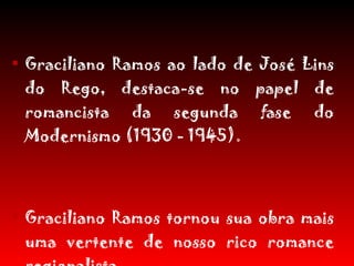 Graciliano Ramos ao lado de José Lins do Rego, destaca-se no papel de romancista da segunda fase do Modernismo (1930 - 1945).  Graciliano Ramos tornou sua obra mais uma vertente de nosso rico romance regionalista. 