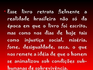 Esse livro retrata fielmente a realidade brasileira não só da época em que o livro foi escrito, mas como nos dias de hoje tais como injustiça social, miséria, fome, desigualdade, seca, o que nos remete a idéia de que o homem se animalizou sob condições sub-humanas de sobrevivência. 