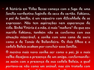 A história em Vidas Secas começa com a fuga de uma família nordestina fugindo da seca do sertão. Fabiano, o pai da família, é um vaqueiro com dificuldade de se expressar. Não tem aspirações nem esperanças de vida. Sinhá Vitória é a mãe, é mais "madura" do que seu marido Fabiano, também não se conforma com sua situação miserável, e sonha com uma cama de ouro como a de Tomás de Bolandeira. Os dois filhos e a cadela Baleia acabam por concluir essa família. O menino mais novo sonha ser como o pai, já o mais velho desejava a presença de um amigo, conformando-se assim com a presença de sua cadela Baleia, a qual portava-se não como um animal, mas sim tratada com um ente e ajudava Fabiano e sua família a suportar as péssimas condições. 