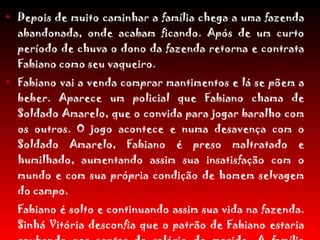 Depois de muito caminhar a família chega a uma fazenda abandonada, onde acabam ficando. Após de um curto período de chuva o dono da fazenda retorna e contrata Fabiano como seu vaqueiro. Fabiano vai a venda comprar mantimentos e lá se põem a beber. Aparece um policial que Fabiano chama de Soldado Amarelo, que o convida para jogar baralho com os outros. O jogo acontece e numa desavença com o Soldado Amarelo, Fabiano é preso maltratado e humilhado, aumentando assim sua insatisfação com o mundo e com sua própria condição de homem selvagem do campo. Fabiano é solto e continuando assim sua vida na fazenda. Sinhá Vitória desconfia que o patrão de Fabiano estaria roubando nas contas do salário do marido. A família participa da festa de Natal da cidade onde se sentem humilhados por diversos "patrões" e "Soldados Amarelos". Baleia fica doente e Fabiano a sacrifica. 