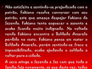 Não satisfeito e sentindo-se prejudicado com o patrão, Fabiano resolve conversar com seu patrão, este que ameaça despejar Fabiano da fazenda. Fabiano tenta esquecer o assunto e acaba ficando muito indignado. Na voltada venda Fabiano encontra o Soldado Amarelo perdido no mato. Fabiano pensa em matar o Soldado Amarelo, porém sentindo-se fraco e impossibilitado, acaba ajudando o soldado a voltar para a cidade. A seca atinge a fazenda e faz com que toda a família fuja novamente, só que desta vez, todos vão para o Sul, em busca da cidade grande, sem destino e sem esperança de vida. 