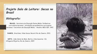 Projeto Sala de Leitura: Secas no
Brasil
Bibliografia:  
BRASIL. Secretaria de Educação Ensino Médio. Parâmetros
curriculares nacionais : introdução aos parâmetros curriculares
nacionais / Secretaria de Educação Médio. – Brasília: MEC/SEF, 1997.
    RAMOS, Graciliano, Vidas Secas, Record: Rio de Janeiro, 2013.
    NETO, João Cabral de Melo. Morte e Vida Severina – Ed.
Alfaguara/Objetiva, Rio de Janeiro, 2007. 
 