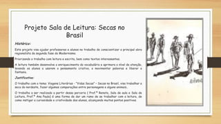 Projeto Sala de Leitura: Secas no
Brasil
Histórico:
Este projeto visa ajudar professores e alunos no trabalho de conscientizar a principal obra
regionalista da segunda fase do Modernismo.
Priorizando o trabalho com leitura e escrita, bem como textos interessantes.
A leitura também desenvolve o enriquecimento do vocabulário e aprimora o nível de atenção,
levando os alunos a usarem o pensamento criativo, a movimentar palavras e liberar a
fantasia.
Justificativa:
O trabalho com o tema: Viagens Literárias - “Vidas Secas” – Secas no Brasil, visa trabalhar a
seca do nordeste, fazer algumas comparações entre personagens e alguns animais..
O trabalho a ser realizado a partir dessa parceria ( Prof.ª Renata, Sala de aula e Sala de
Leitura, Prof.ª Ana Paula) é uma forma de dar um rumo de se trabalhar com a leitura, de
como instigar a curiosidade e criatividade dos alunos, alcançando muitos pontos positivos.
 