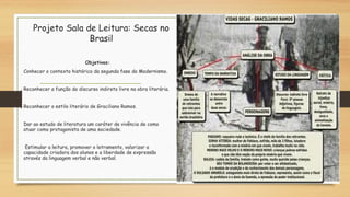 Projeto Sala de Leitura: Secas no
Brasil
Objetivos:
Conhecer o contexto histórico da segunda fase do Modernismo.
Reconhecer a função do discurso indireto livre na obra literária.
Reconhecer o estilo literário de Graciliano Ramos.
Dar ao estudo de literatura um caráter de vivência de como
atuar como protagonista de uma sociedade.
 Estimular a leitura, promover o letramento, valorizar a
capacidade criadora dos alunos e a liberdade de expressão
através da linguagem verbal e não verbal.
 
