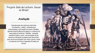 Projeto Sala de Leitura: Secas
no Brasil
Avaliação
Consideração dos objetivos definidos
inicialmente, a saber, reflexões que
promovessem a percepção de alunos cidadãos,
agentes modificadores do espaço e criadores de
suas próprias histórias. Também, avaliação
bimestral sobre a obra, com produção de um
memorial relatando os passos mais marcantes,
para serem socializados com toda a escola, tendo
o acréscimo de fotos e legendas afixados em
murais.
 