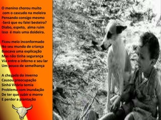 O menino chorou muito  com o cascudo na moleiraPensando consigo mesmo-Será que eu falei besteira?Diabo, espeto,  alma ruimIsso  é mais uma doideira.Ficou meio inconformadoNo seu mundo de criançaBuscava uma explicaçãoMas não tinha segurançaVia entre o inferno e seu larUm pouco de semelhançaA chegada do invernoCausou preocupaçãoSinhá Vitória temiaProblema com inundaçãoDe ter que subir o morroE perder a plantação