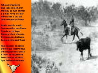Fabiano imaginavaQue tudo ia melhorarMontou-se num animale o mais novo a espiarAdmirando o seu paiCom vontade de imitarBaleia assistia a tudo Com seu olhar desditosoQueria se  protegerDaquele clima chuvosoOs meninos a tratavamCom um jeito carinhosoPara aquecer as noitesDo frio que incomodavaUma fogueira era acesaE todos se recostavamEscutando as históriasQue Fabiano inventava