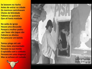 Se lavaram no riacho Antes de entrar na cidadeOs meninos caminhavamCheios de felicidadeFabiano se queixavaQue ali havia maldadeNa saída da igreja Houve uma discussãoPorque a mulher pediu:-por favor não jogue nãoFabiano se afastouFoi procurar um balcãoTomou pinga até cairFicou meio atormentadoPassava na sua menteO episódio com o soldadoPensava em uma vingançaMas se achava um coitado