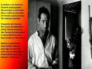 A mulher e os meninosFicaram preocupadosEla acendeu o cachimboDeu a volta no mercadoEm frente à porta do barViu Fabiano estiradoEnquanto ele roncavaPor causa da bebedeiraSinhá Vitória lembravaSeu Tomás da bolandeiraA cama feita de couroQue sonhou a vida inteiraBaleia se aproximouVeio lamber Fabiano Que logo se levantouCom cara de desenganoForam direto pra casaEsperar o outro ano
