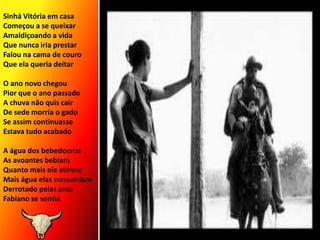 Sinhá Vitória em casa Começou a se queixarAmaldiçoando a vidaQue nunca iria prestarFalou na cama de couroQue ela queria deitarO ano novo chegouPior que o ano passadoA chuva não quis cairDe sede morria o gadoSe assim continuasseEstava tudo acabadoA água dos bebedourosAs avoantes bebiamQuanto mais ele atiravaMais água elas consumiamDerrotado pelas avesFabiano se sentia