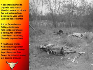 A coisa foi arruinandoO patrão veio acertarMandou ajuntar os bichosPra outras terras levarDeixou uma vaca velhaQue não pôde levantarE lá no fornecimentoFabiano indignadoPela conta exorbitanteE pelos juros cobradoO vendedor se afobou,Dizendo: pague calado A revolta era grandeNão dava pra aguentarComentou com a mulherAqui não dá pra ficarPorém foi primeiro a roça,Um bezerro procurar