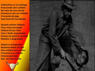 Embrenhou-se na caatingaProcurando com cuidadoNo meio de uma varedaEncontrou com um soldadoO amarelo do jogoQue havia lhe humilhadoQuando avistou FabianoFicou meio assustadoFabiano foi pra cimaCom o facão empunhadoPensou em parti-lo ao meioRetalhar o desgraçadoDepois se arrependeuResolveu deixar de ladoPois embora mau caráterO homem era soldadoFabiano percebeuQue  ele tava areado