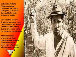 Embora insatisfeitoFabiano apontou O caminho pro sujeitoQue ligeiro se mandouEm seguida foi atrásDo bezerro fugidorEncontrado o bezerroArrastou na mesma  horaChegando em casa matouE chamou Sinhá VitóriaQue foi preparar o bichoPra comerem estrada aforaA família reunida Já pronta pra viajarQueriam pegar estradaSair daquele lugarMas baleia estava malNão podia acompanhar