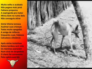 Muito velha e acabadaNão pegava mais preáFabiano preparouA espingarda pra matarMirou bem no rumo delaNão conseguiu atirarSinhá Vitória tentavaAcalmar suas criançasTodas muito apegadasA amiga de infânciaEnquanto o pai, FabianoCalculava a distânciaApós várias tentativasBaleia tombou sem vidaOs meninos acenaramNum sinal de despedidaO choro foi comoventePela cadela querida